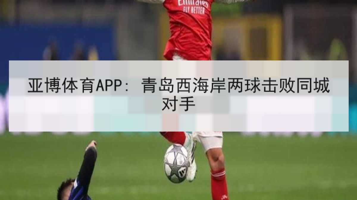 亚博体育APP: 青岛西海岸两球击败同城对手 亚博体育APP: 青岛西海岸两球击败同城对手