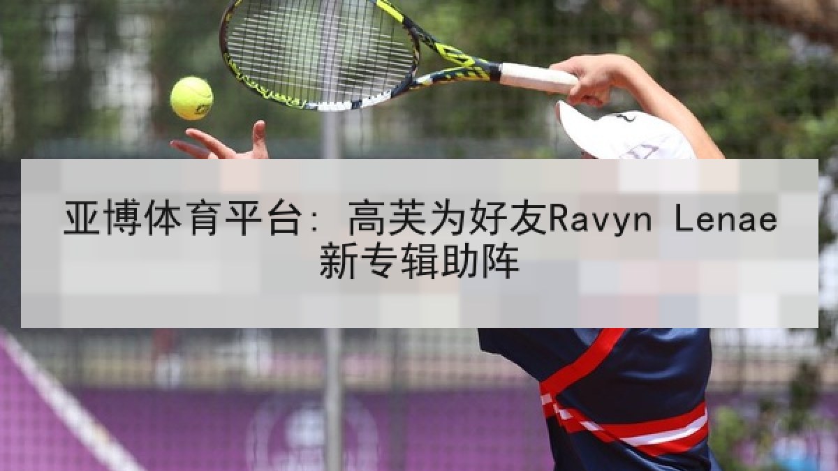 亚博体育平台: 高芙为好友Ravyn Lenae新专辑助阵 亚博体育平台: 高芙为好友Ravyn Lenae新专辑助阵