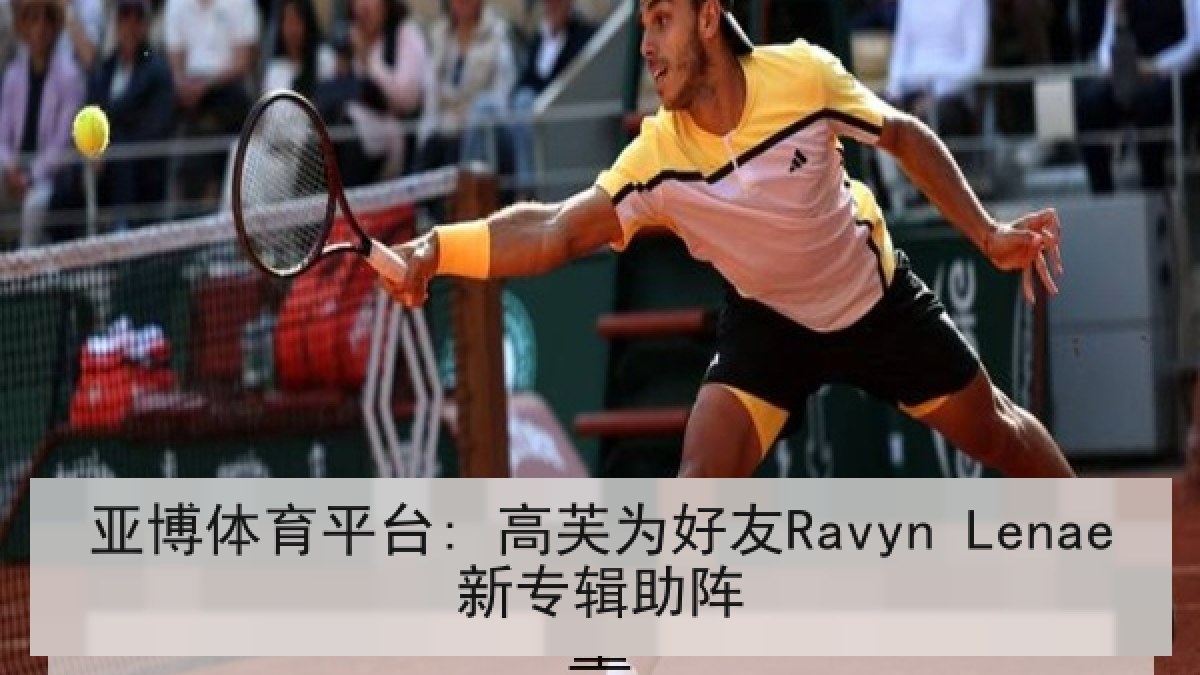 亚博体育平台: 高芙为好友Ravyn Lenae新专辑助阵 亚博体育平台: 高芙为好友Ravyn Lenae新专辑助阵