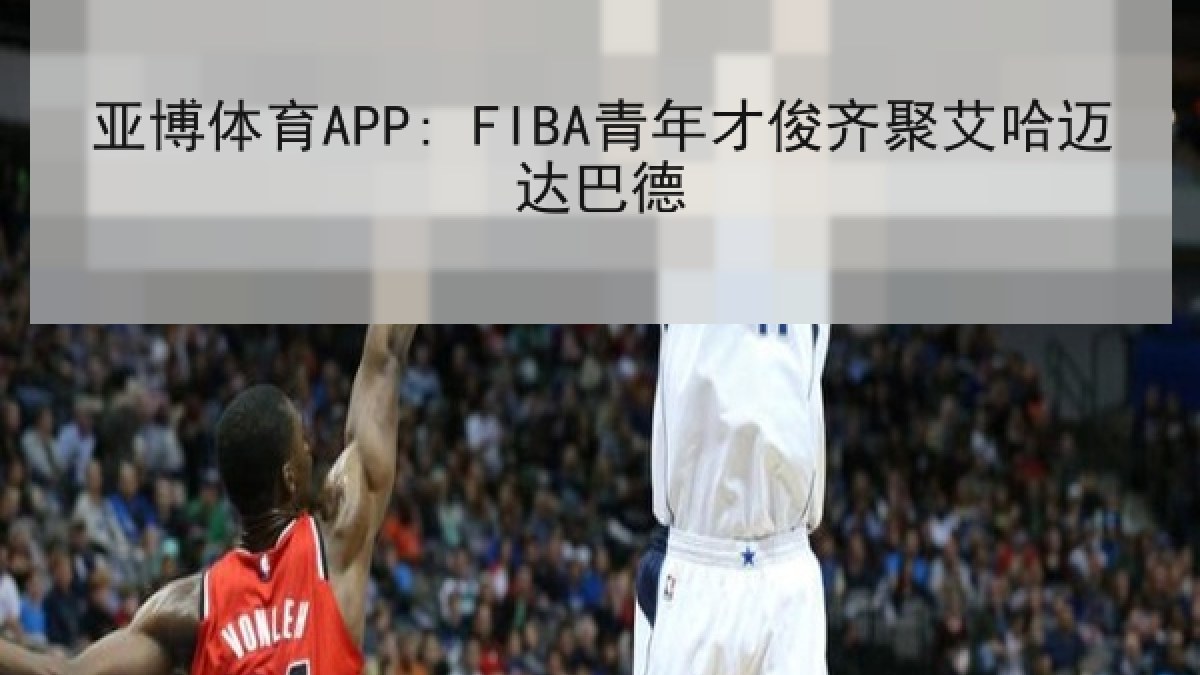 亚博体育APP: FIBA青年才俊齐聚艾哈迈达巴德 亚博体育APP: FIBA青年才俊齐聚艾哈迈达巴德